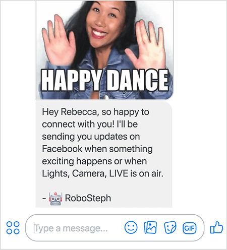 Dit is een screenshot van RoboSteph, de Messenger-bot van Stephanie Liu. Bovenaan staat een GIF van Stephanie die danst. Stephanie is een Aziatische vrouw. Haar zwarte haar valt tot onder haar schouders en ze draagt ​​make-up en een spijkerjasje. Ze glimlacht met haar handen in de lucht, de handpalmen naar buiten gericht. Witte tekst onder aan de GIF zegt "Happy Dance". Onder de GIF stuurde RoboSteph het volgende bericht naar de gebruiker: “Hey Rebecca, zo blij om met je in contact te komen! Ik stuur je updates op Facebook als er iets spannends gebeurt of als Lights, Camera, LIVE in de lucht is. - RoboSteph ”. Onder deze afbeelding is een plaats om een ​​reactie in Facebook Messenger te typen.